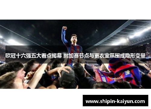 欧冠十六强五大看点揭幕 附加赛节点与更衣室氛围成隐形变量