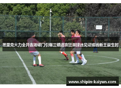 恩里克火力全开连场破门引爆三镇进攻狂潮球迷见证锋线新王诞生时