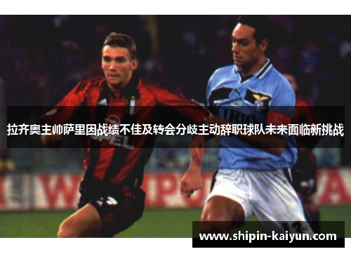 拉齐奥主帅萨里因战绩不佳及转会分歧主动辞职球队未来面临新挑战