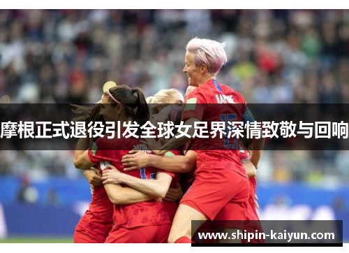 摩根正式退役引发全球女足界深情致敬与回响
