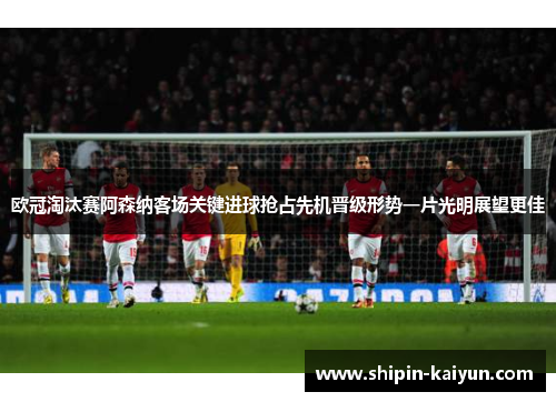 欧冠淘汰赛阿森纳客场关键进球抢占先机晋级形势一片光明展望更佳
