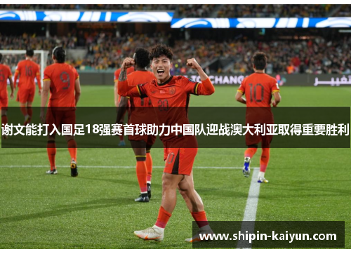 谢文能打入国足18强赛首球助力中国队迎战澳大利亚取得重要胜利 谢文能打入国足18强赛首球助力中国队迎战澳大利亚取得重要胜利