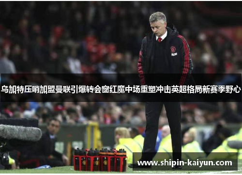 乌加特压哨加盟曼联引爆转会窗红魔中场重塑冲击英超格局新赛季野心 乌加特压哨加盟曼联引爆转会窗红魔中场重塑冲击英超格局新赛季野心